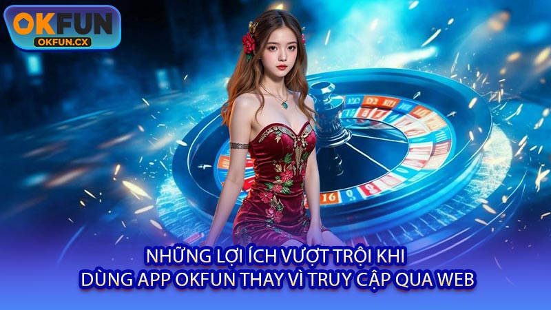 Những Lợi Ích Vượt Trội Khi Dùng App OKFUN Thay Vì Truy Cập Qua Web